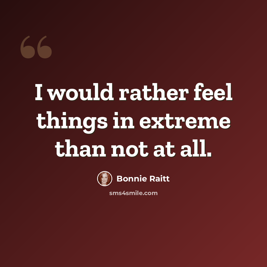 “I would rather feel things in extreme than not at all.” quote by Bonnie Raitt