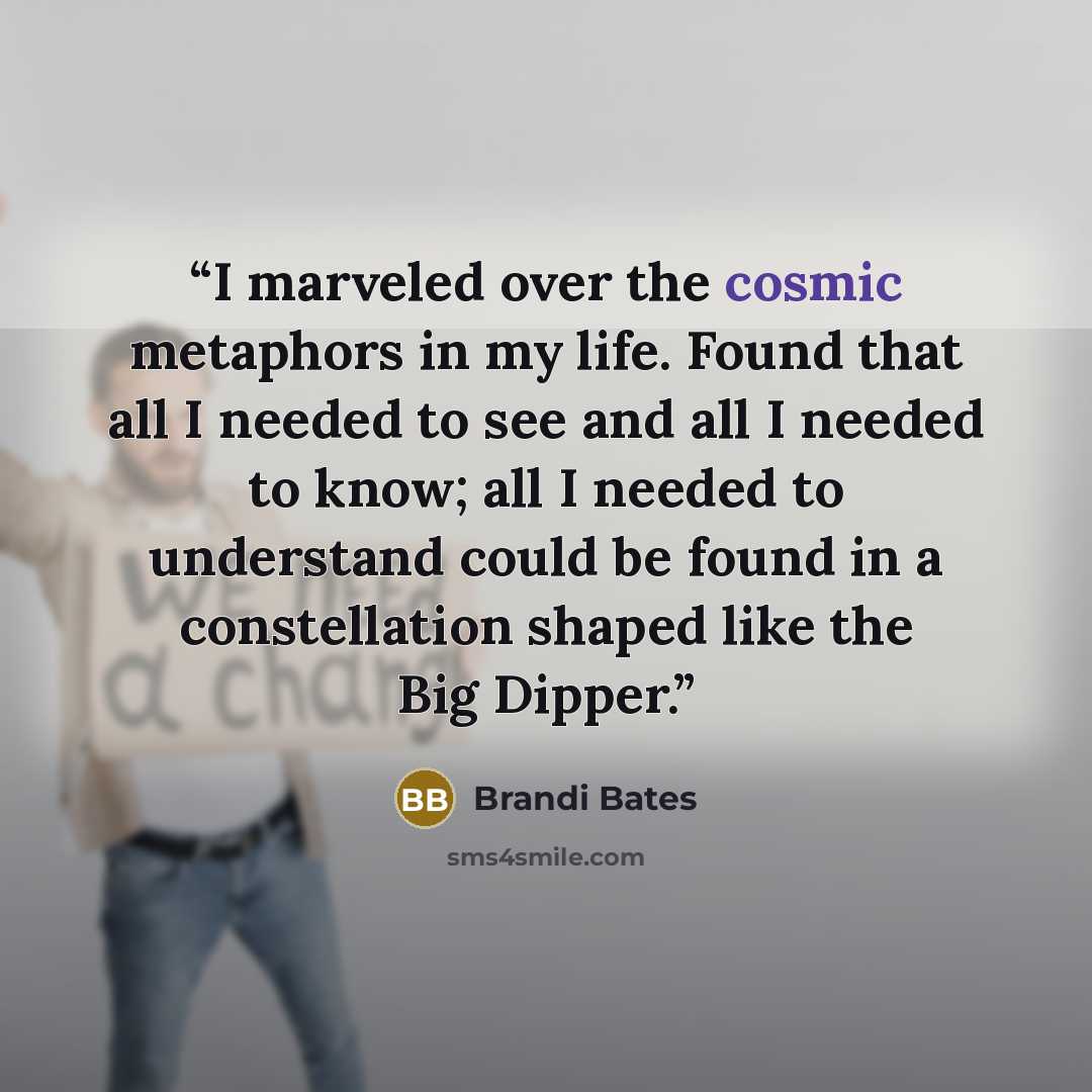 “I marveled over the cosmic metaphors in my life. Found that all I needed to see and all I needed to know; all I needed to understand could be found in a constellation shaped like the Big Dipper.” quote by Brandi Bates