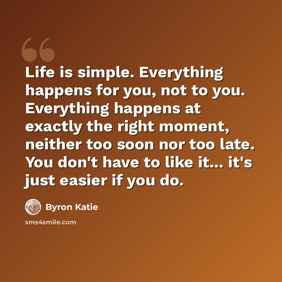 “Life is simple. Everything happens for you, not to you. Everything happens at exactly the right moment, neither too soon nor too late. You don't have to like it... it's just easier if you do.” quote by Byron Katie