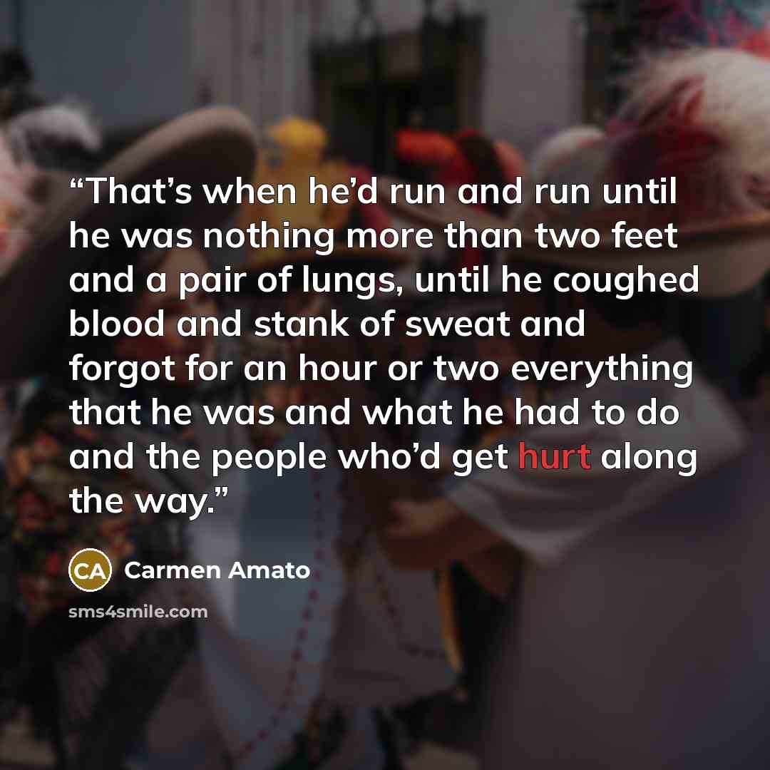 “That’s when he’d run and run until he was nothing more than two feet and a pair of lungs, until he coughed blood and stank of sweat and forgot for an hour or two everything that he was and what he had to do and the people who’d get hurt along the way.” quote by Carmen Amato