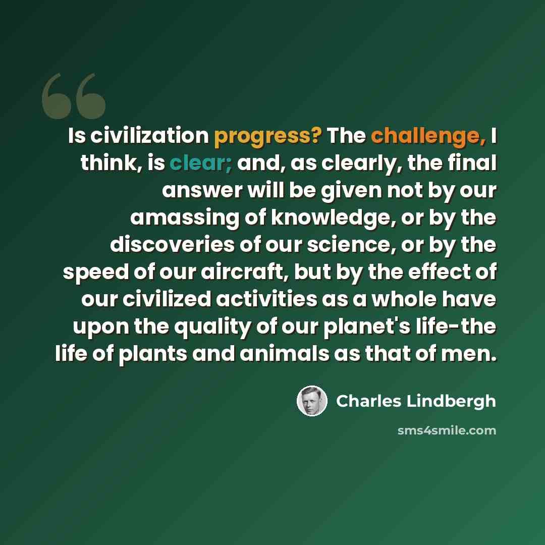 “Is civilization progress? The challenge, I think, is clear; and, as clearly, the final answer will be given not by our amassing of knowledge, or by the discoveries of our science, or by the speed of our aircraft, but by the effect of our civilized activities as a whole have upon the quality of our…” quote by Charles Lindbergh