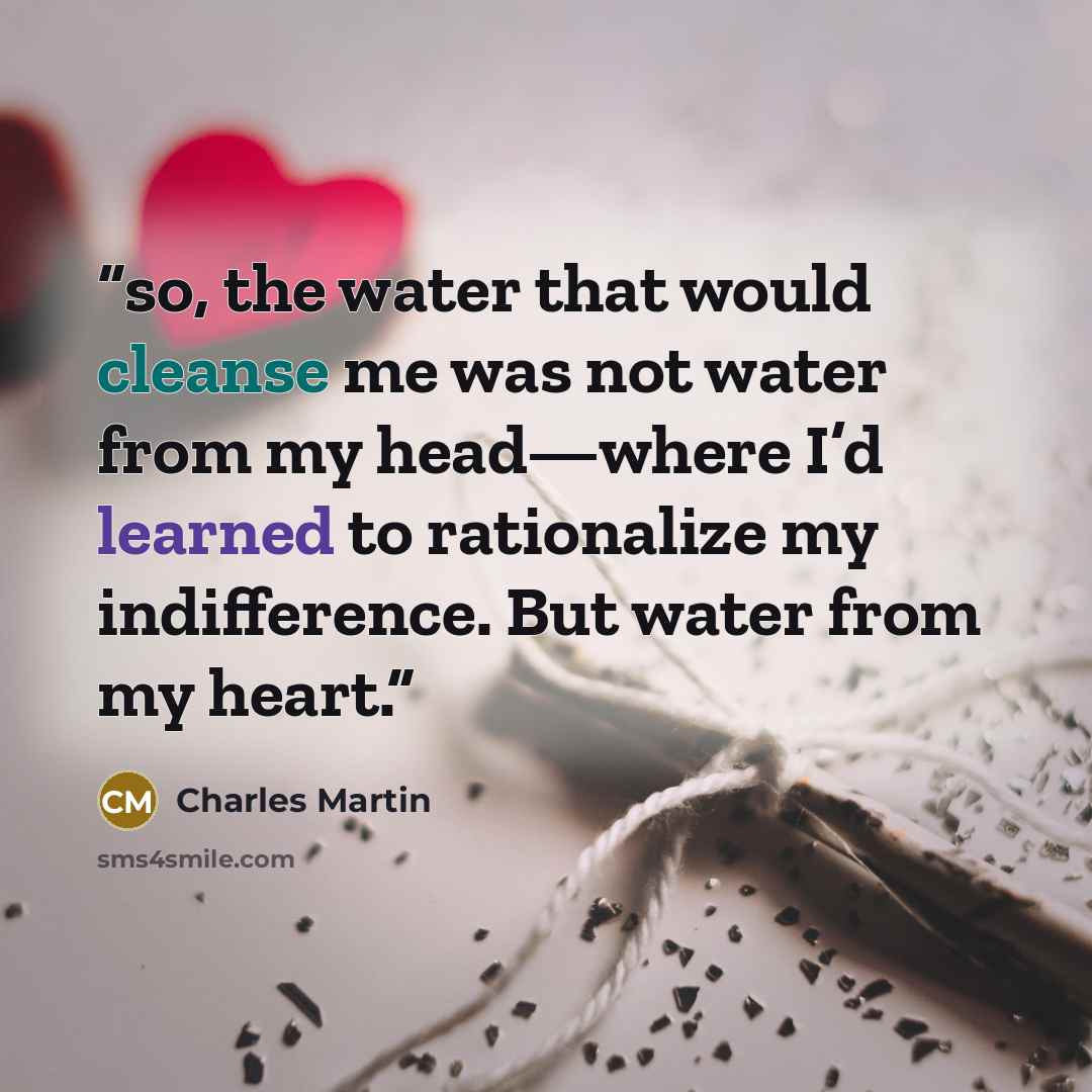 “so, the water that would cleanse me was not water from my head—where I’d learned to rationalize my indifference. But water from my heart.” quote by Charles Martin