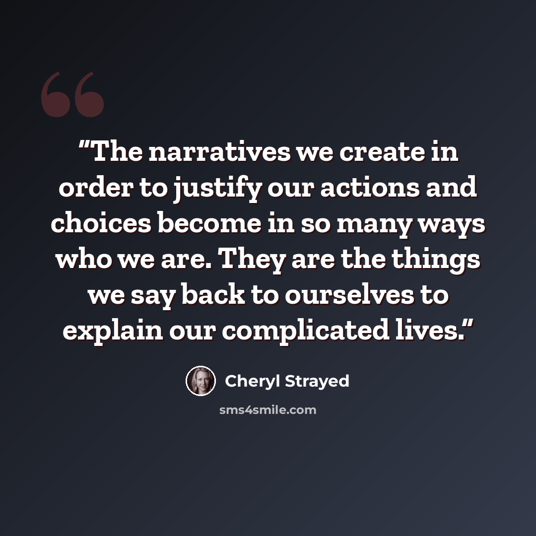 “The narratives we create in order to justify our actions and choices become in so many ways who we are. They are the things we say back to ourselves to explain our complicated lives.” quote by Cheryl Strayed