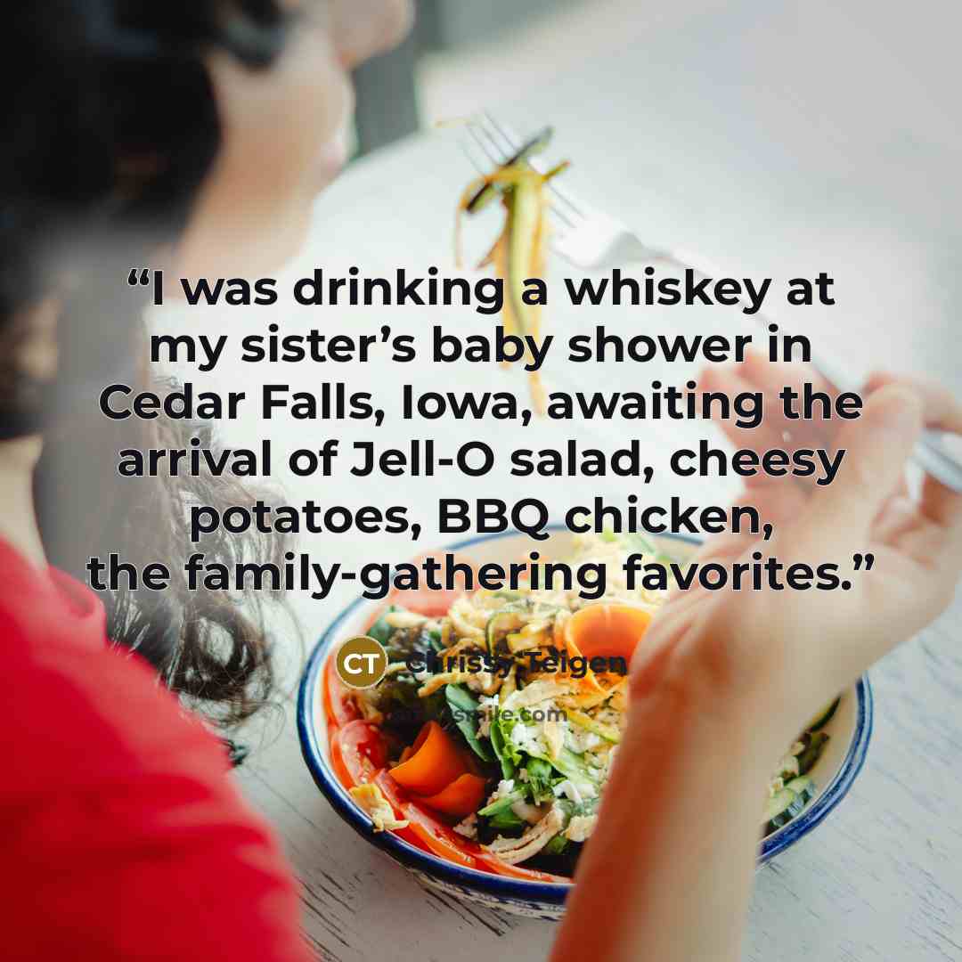 “I was drinking a whiskey at my sister’s baby shower in Cedar Falls, Iowa, awaiting the arrival of Jell-O salad, cheesy potatoes, BBQ chicken, the family-gathering favorites.” quote by Chrissy Teigen