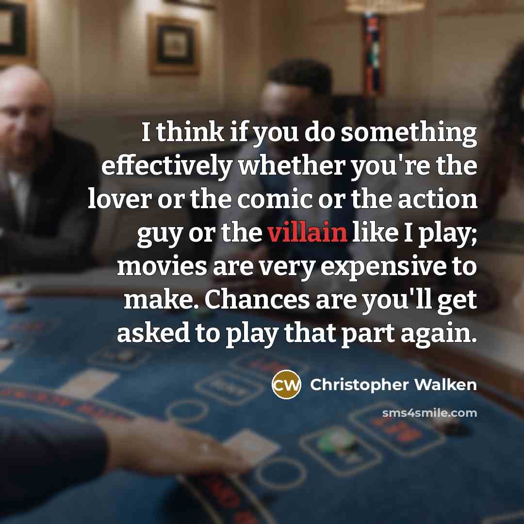 “I think if you do something effectively whether you're the lover or the comic or the action guy or the villain like I play; movies are very expensive to make. Chances are you'll get asked to play that part again.” quote by Christopher Walken