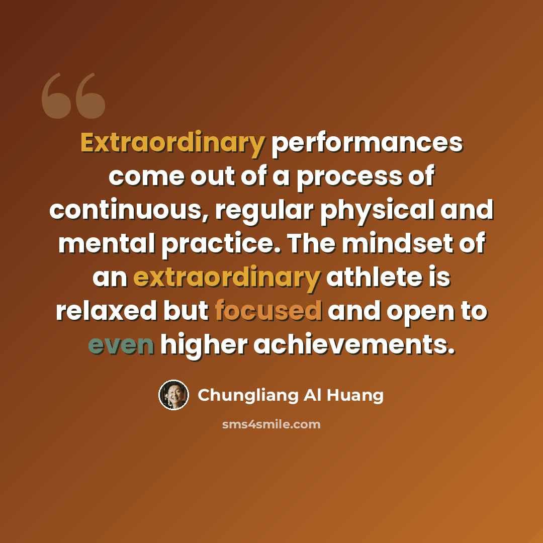 “Extraordinary performances come out of a process of continuous, regular physical and mental practice. The mindset of an extraordinary athlete is relaxed but focused and open to even higher achievements.” quote by Chungliang Al Huang
