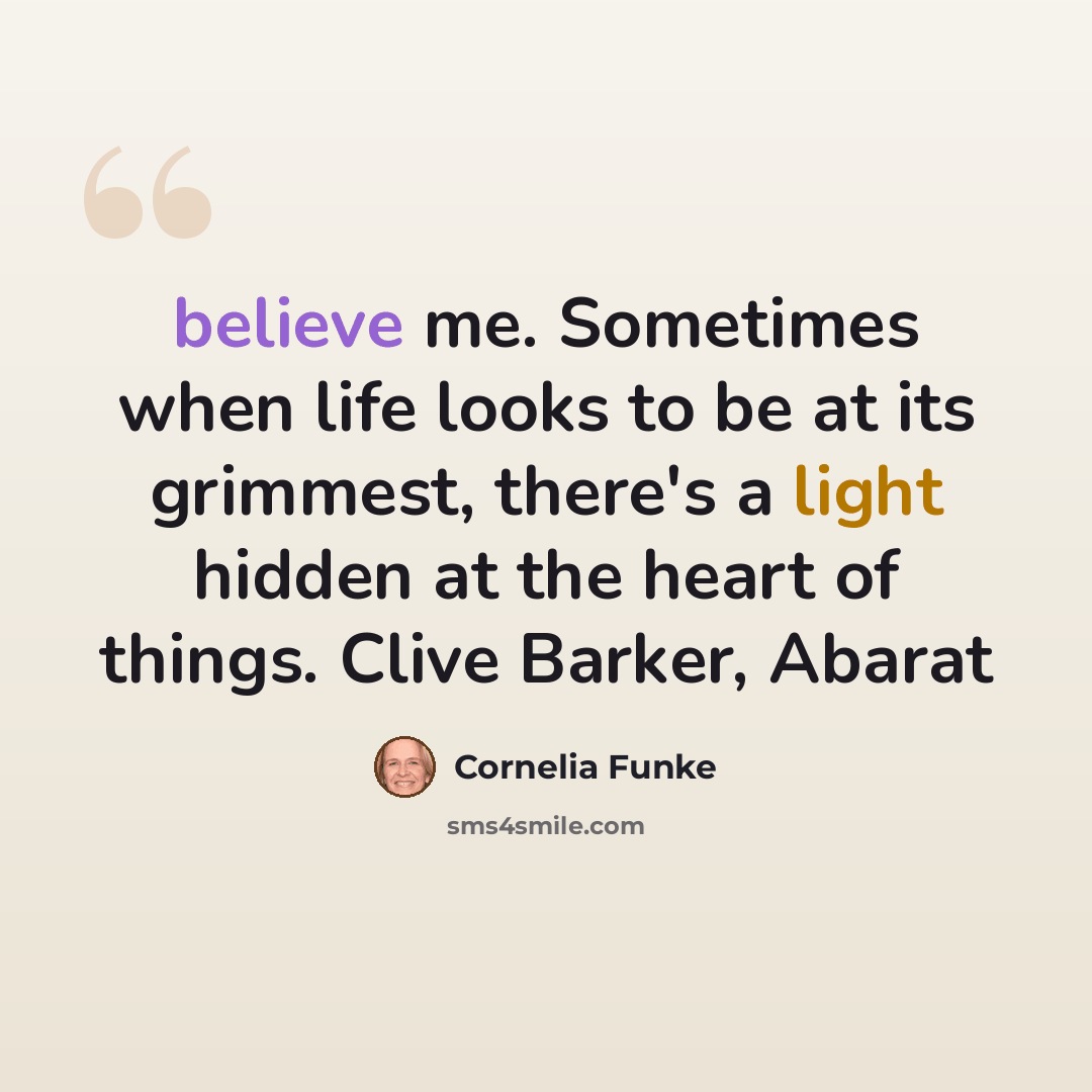 “believe me. Sometimes when life looks to be at its grimmest, there's a light hidden at the heart of things. Clive Barker, Abarat” quote by Cornelia Funke
