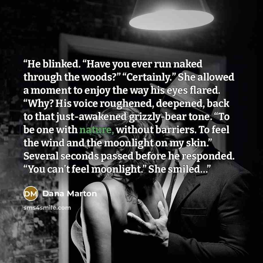 “He blinked. “Have you ever run naked through the woods?” “Certainly.” She allowed a moment to enjoy the way his eyes flared. “Why? His voice roughened, deepened, back to that just-awakened grizzly-bear tone. “To be one with nature, without barriers. To feel the wind and the moonlight on my skin.”…” quote by Dana Marton