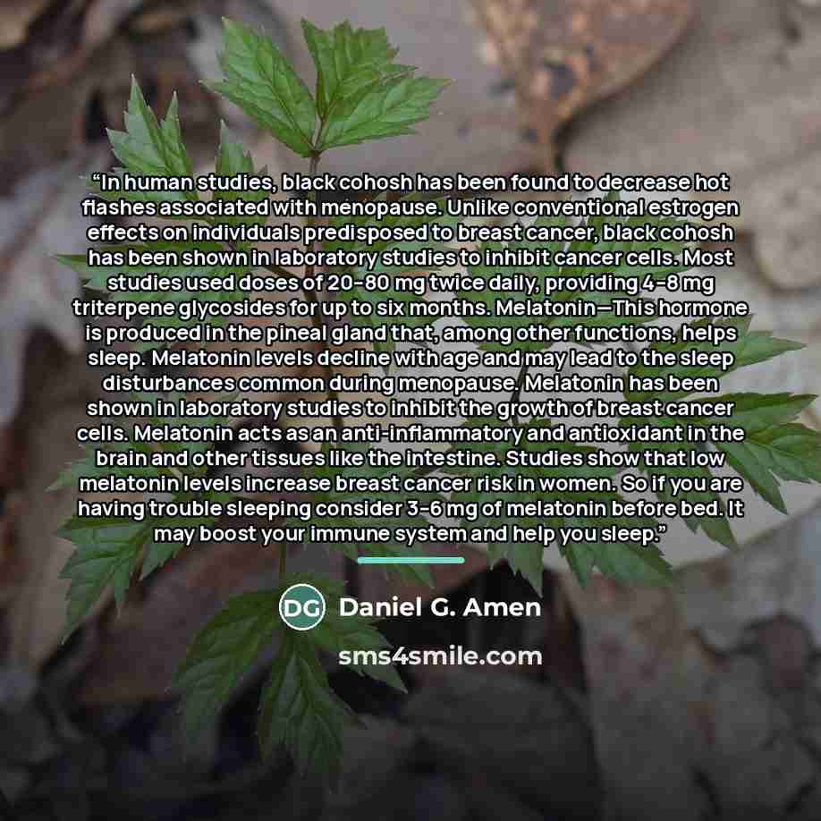 “In human studies, black cohosh has been found to decrease hot flashes associated with menopause. Unlike conventional estrogen effects on individuals predisposed to breast cancer, black cohosh has been shown in laboratory studies to inhibit cancer cells. Most studies used doses of 20–80 mg twice…” quote by Daniel G. Amen
