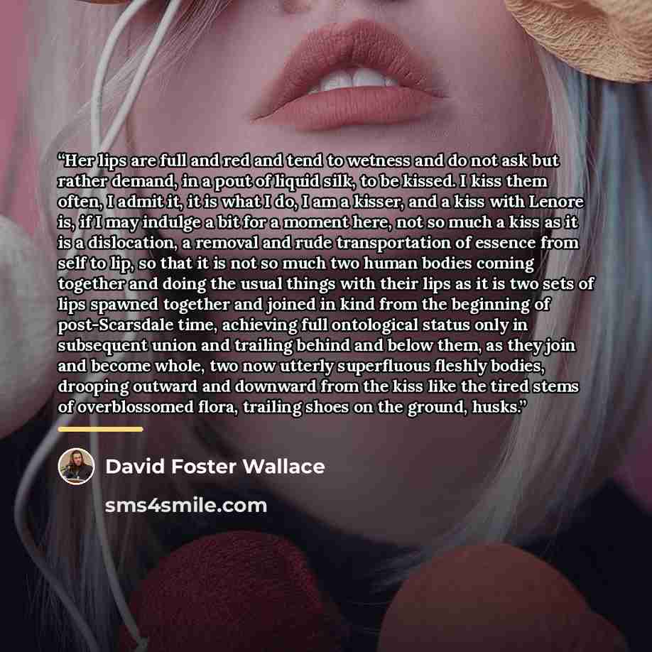 “Her lips are full and red and tend to wetness and do not ask but rather demand, in a pout of liquid silk, to be kissed. I kiss them often, I admit it, it is what I do, I am a kisser, and a kiss with Lenore is, if I may indulge a bit for a moment here, not so much a kiss as it is a dislocation, a…” quote by David Foster Wallace