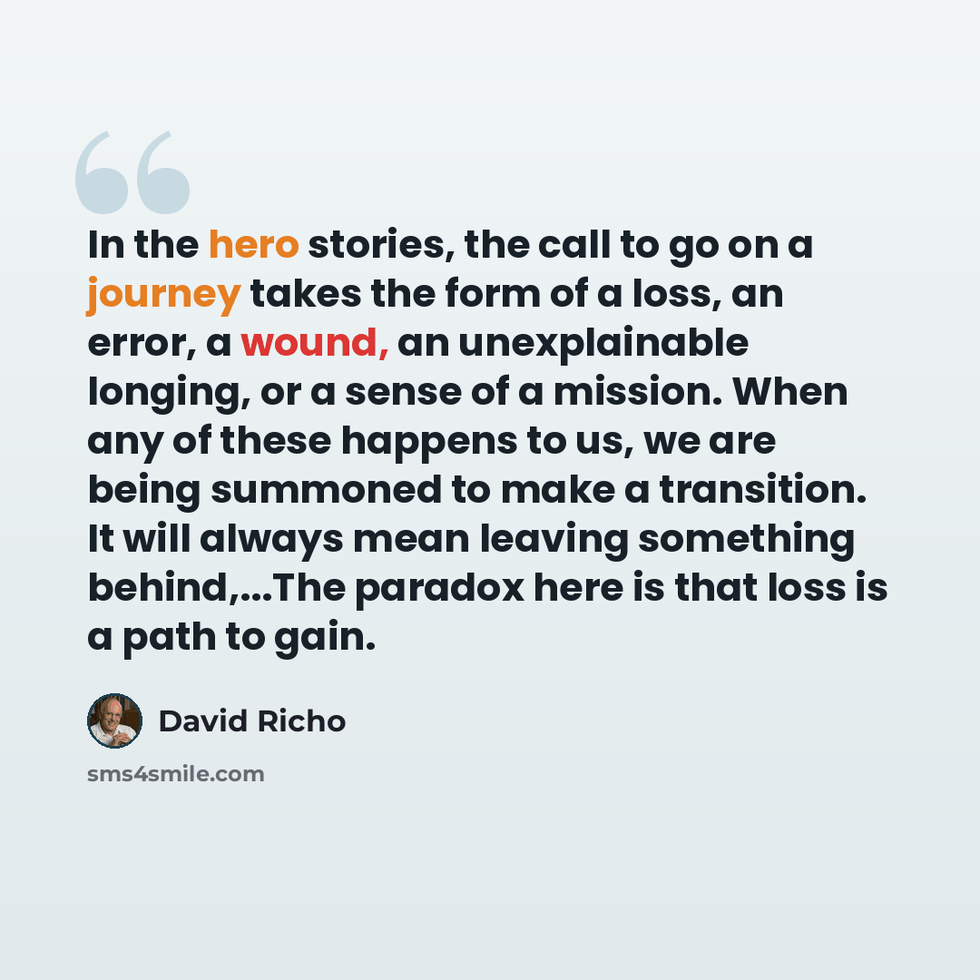 “In the hero stories, the call to go on a journey takes the form of a loss, an error, a wound, an unexplainable longing, or a sense of a mission. When any of these happens to us, we are being summoned to make a transition. It will always mean leaving something behind,...The paradox here is that…” quote by David Richo
