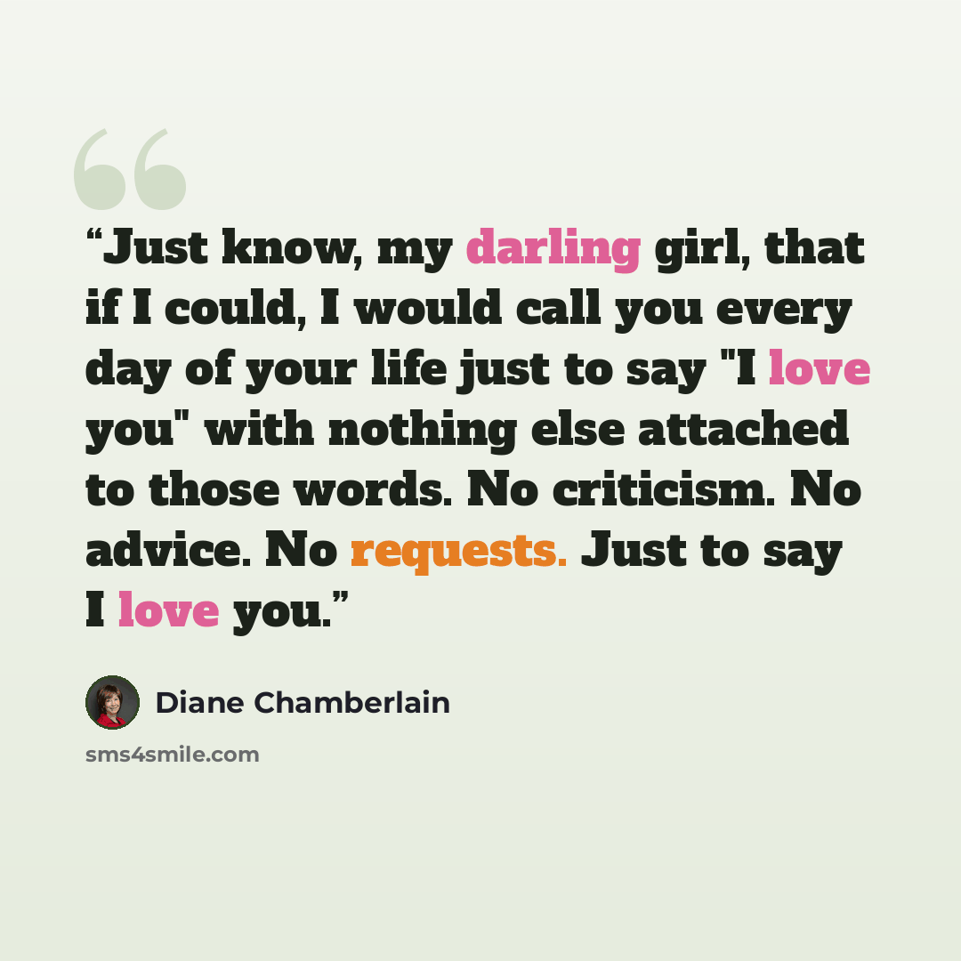 “Just know, my darling girl, that if I could, I would call you every day of your life just to say "I love you" with nothing else attached to those words. No criticism. No advice. No requests. Just to say I love you.” quote by Diane Chamberlain