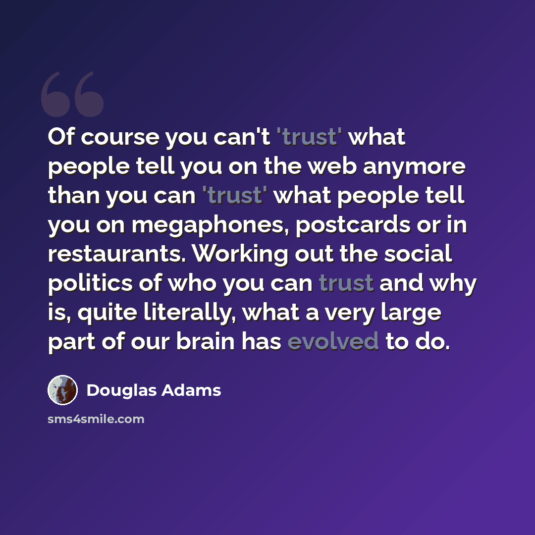 “Of course you can't 'trust' what people tell you on the web anymore than you can 'trust' what people tell you on megaphones, postcards or in restaurants. Working out the social politics of who you can trust and why is, quite literally, what a very large part of our brain has evolved to do.” quote by Douglas Adams