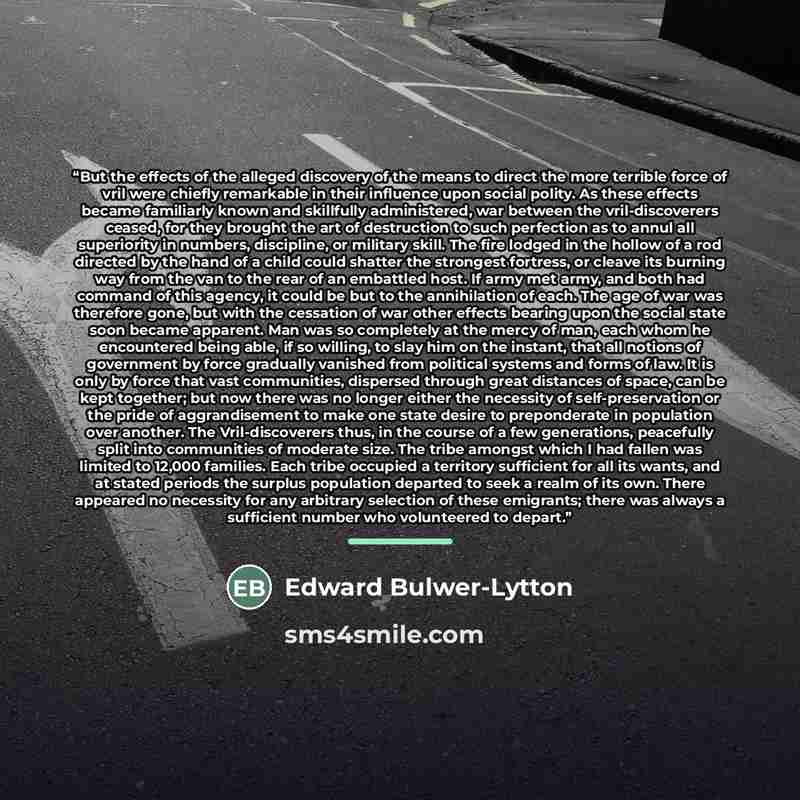 “But the effects of the alleged discovery of the means to direct the more terrible force of vril were chiefly remarkable in their influence upon social polity. As these effects became familiarly known and skillfully administered, war between the vril-discoverers ceased, for they brought the art of…” quote by Edward Bulwer-Lytton