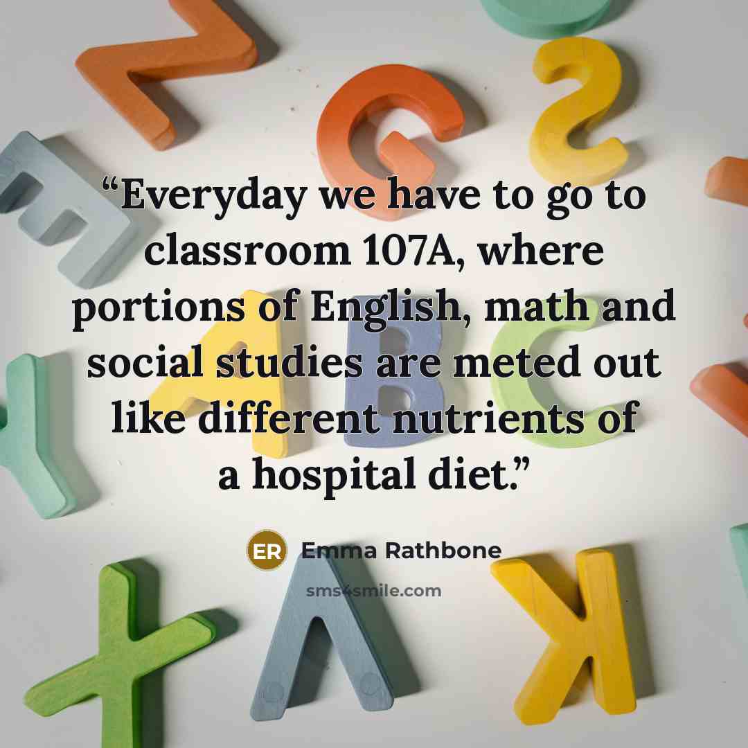 “Everyday we have to go to classroom 107A, where portions of English, math and social studies are meted out like different nutrients of a hospital diet.” quote by Emma Rathbone