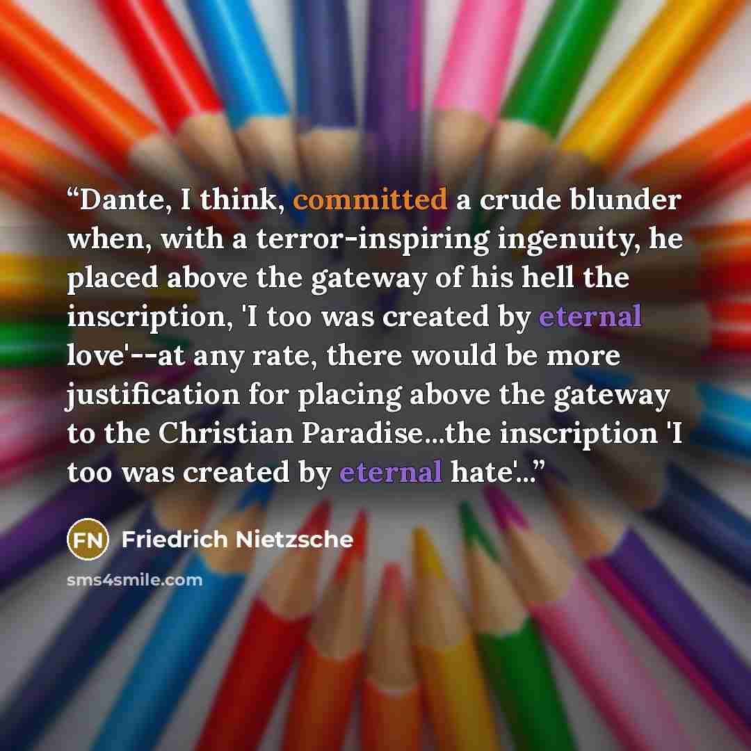 “Dante, I think, committed a crude blunder when, with a terror-inspiring ingenuity, he placed above the gateway of his hell the inscription, 'I too was created by eternal love'--at any rate, there would be more justification for placing above the gateway to the Christian Paradise...the inscription…” quote by Friedrich Nietzsche