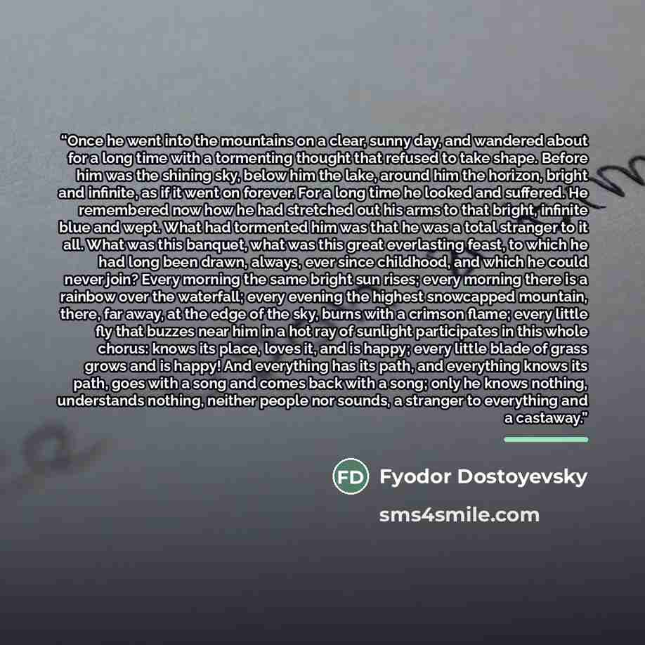 “Once he went into the mountains on a clear, sunny day, and wandered about for a long time with a tormenting thought that refused to take shape. Before him was the shining sky, below him the lake, around him the horizon, bright and infinite, as if it went on forever. For a long time he looked and…” quote by Fyodor Dostoyevsky
