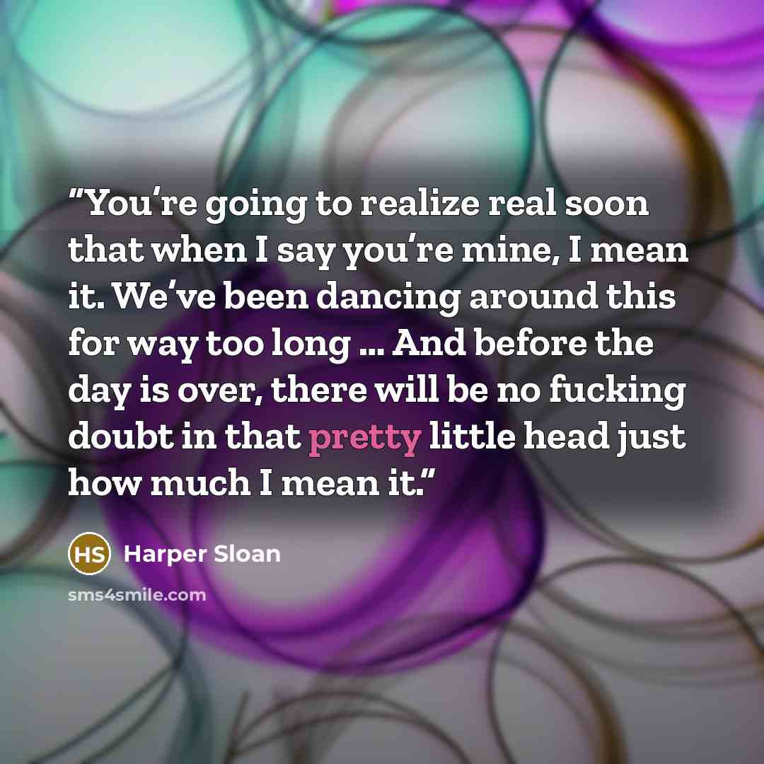 “You’re going to realize real soon that when I say you’re mine, I mean it. We’ve been dancing around this for way too long … And before the day is over, there will be no fucking doubt in that pretty little head just how much I mean it.” quote by Harper Sloan