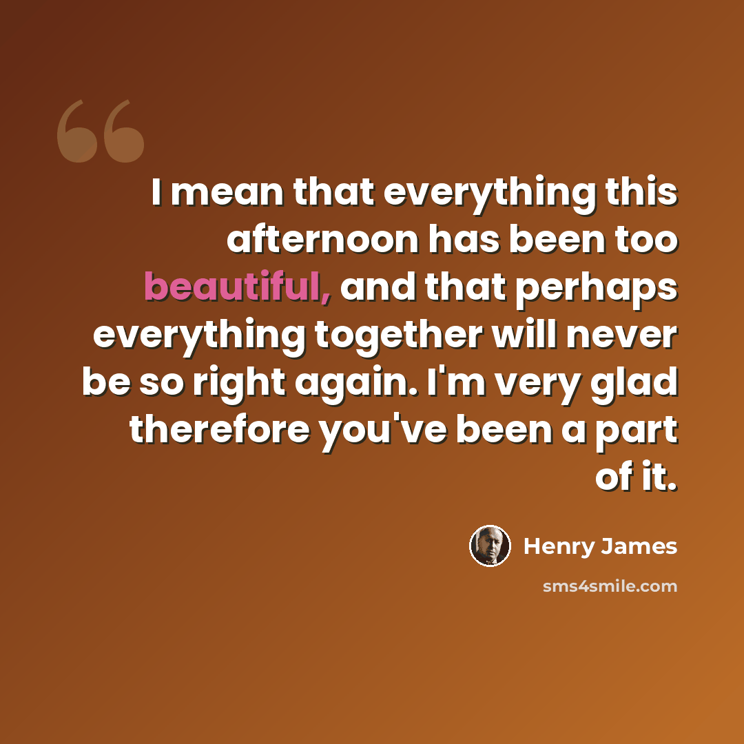 “I mean that everything this afternoon has been too beautiful, and that perhaps everything together will never be so right again. I'm very glad therefore you've been a part of it.” quote by Henry James