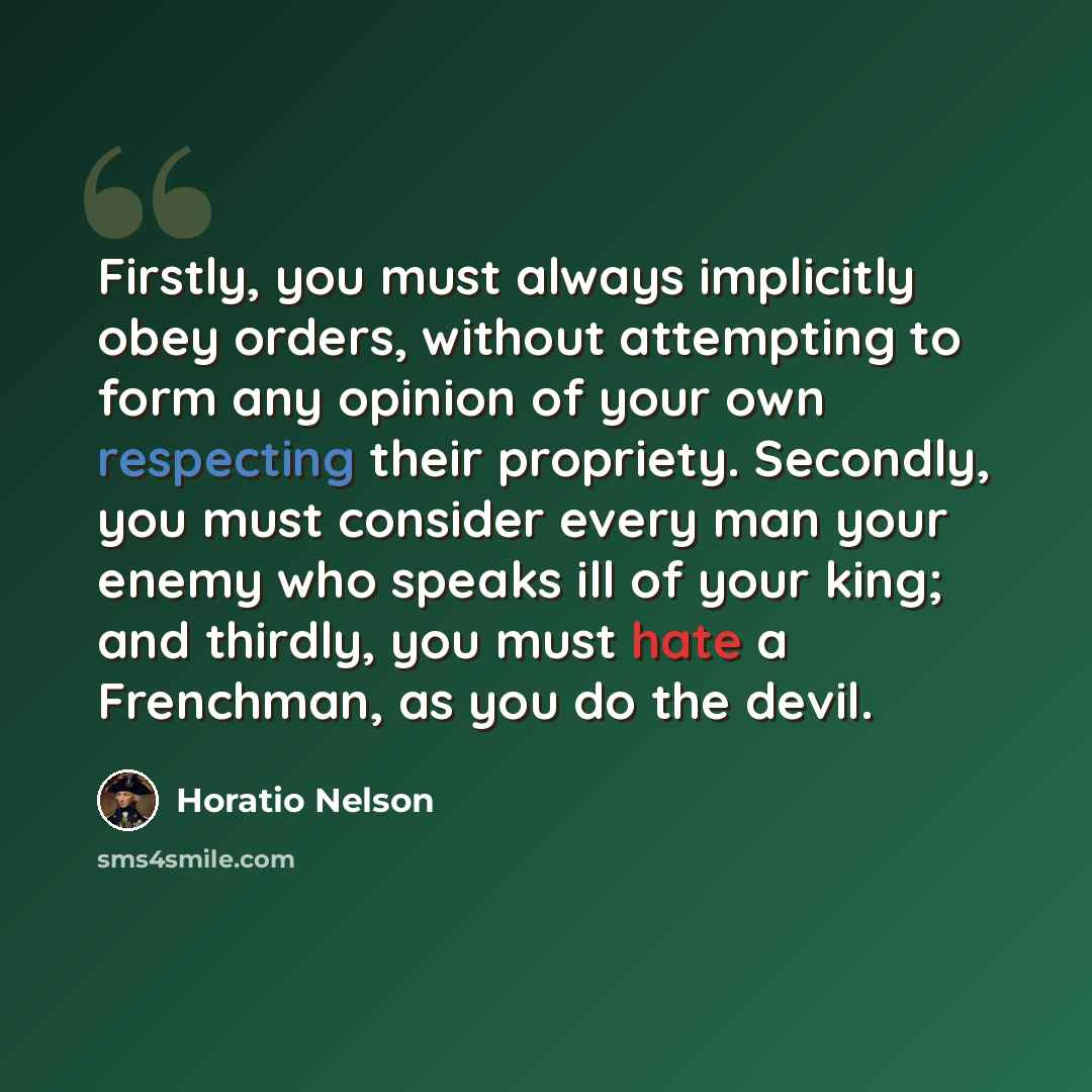 “Firstly, you must always implicitly obey orders, without attempting to form any opinion of your own respecting their propriety. Secondly, you must consider every man your enemy who speaks ill of your king; and thirdly, you must hate a Frenchman, as you do the devil.” quote by Horatio Nelson