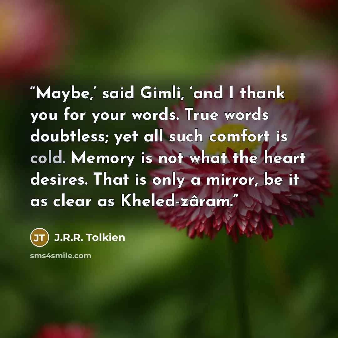 “Maybe,’ said Gimli, ‘and I thank you for your words. True words doubtless; yet all such comfort is cold. Memory is not what the heart desires. That is only a mirror, be it as clear as Kheled-zâram.” quote by J.R.R. Tolkien