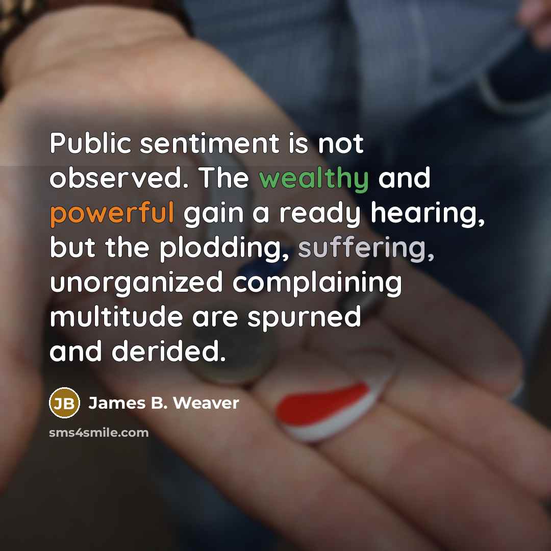 “Public sentiment is not observed. The wealthy and powerful gain a ready hearing, but the plodding, suffering, unorganized complaining multitude are spurned and derided.” quote by James B. Weaver