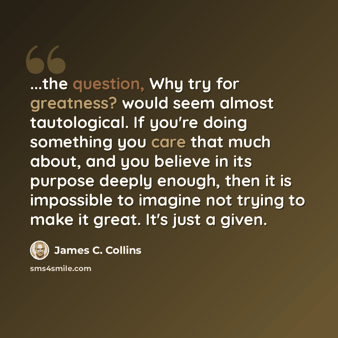“...the question, Why try for greatness? would seem almost tautological. If you're doing something you care that much about, and you believe in its purpose deeply enough, then it is impossible to imagine not trying to make it great. It's just a given.” quote by James C. Collins