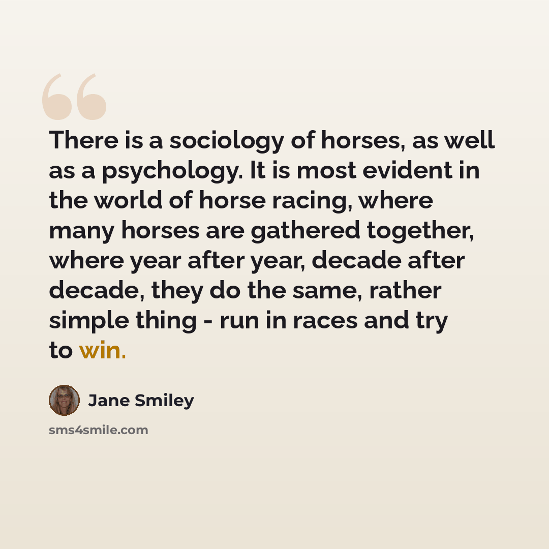 “There is a sociology of horses, as well as a psychology. It is most evident in the world of horse racing, where many horses are gathered together, where year after year, decade after decade, they do the same, rather simple thing - run in races and try to win.” quote by Jane Smiley