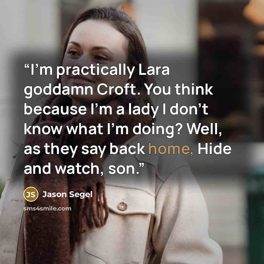 “I'm practically Lara goddamn Croft. You think because I'm a lady I don't know what I'm doing? Well, as they say back home, Hide and watch, son.” quote by Jason Segel