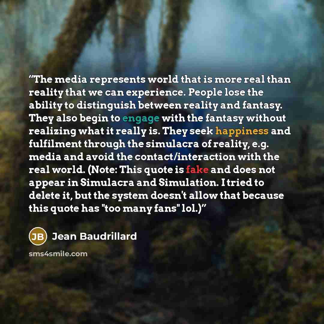 “The media represents world that is more real than reality that we can experience. People lose the ability to distinguish between reality and fantasy. They also begin to engage with the fantasy without realizing what it really is. They seek happiness and fulfilment through the simulacra of reality…” quote by Jean Baudrillard