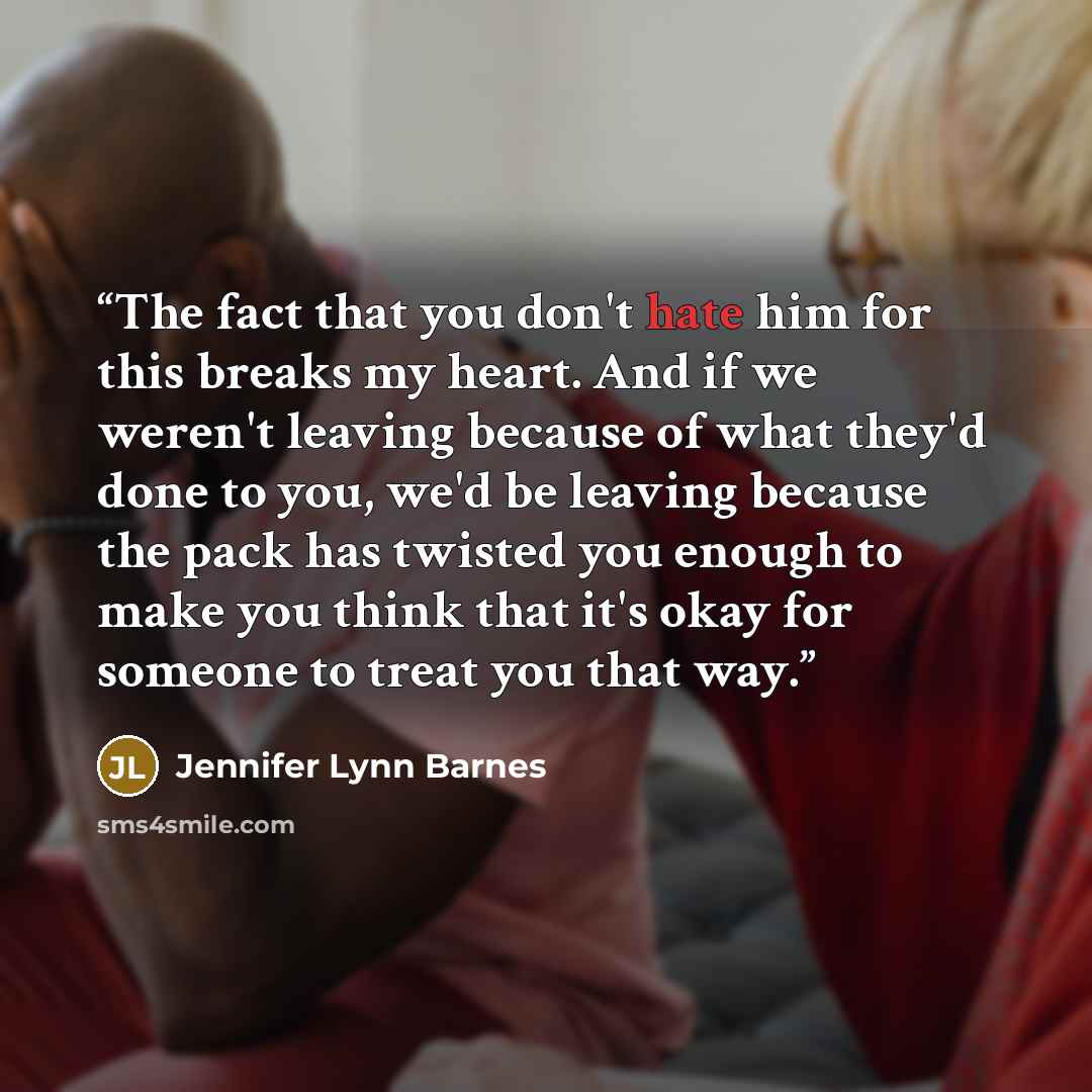 “The fact that you don't hate him for this breaks my heart. And if we weren't leaving because of what they'd done to you, we'd be leaving because the pack has twisted you enough to make you think that it's okay for someone to treat you that way.” quote by Jennifer Lynn Barnes