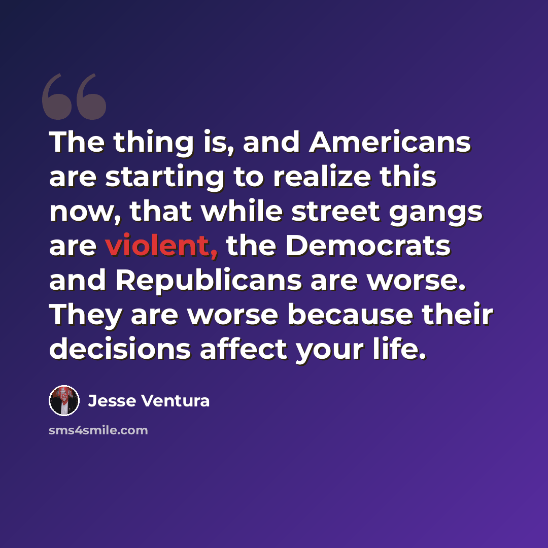 “The thing is, and Americans are starting to realize this now, that while street gangs are violent, the Democrats and Republicans are worse. They are worse because their decisions affect your life.” quote by Jesse Ventura