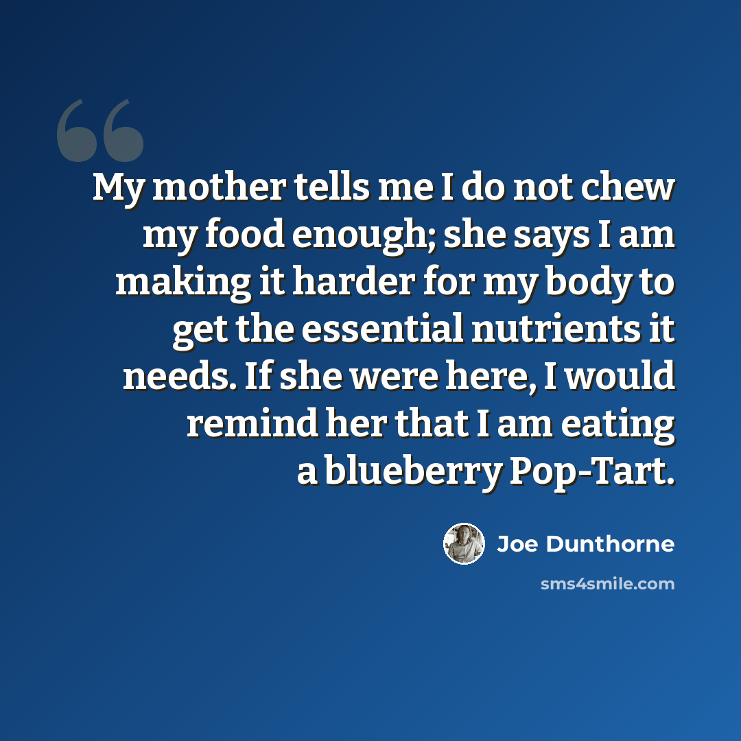 “My mother tells me I do not chew my food enough; she says I am making it harder for my body to get the essential nutrients it needs. If she were here, I would remind her that I am eating a blueberry Pop-Tart.” quote by Joe Dunthorne