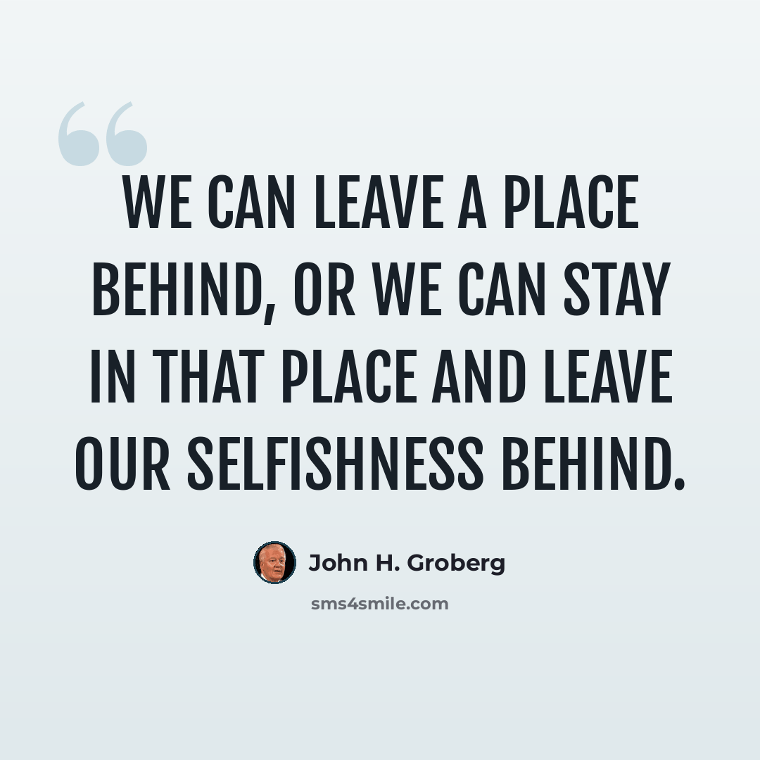 “We can leave a place behind, or we can stay in that place and leave our selfishness behind.” quote by John H. Groberg
