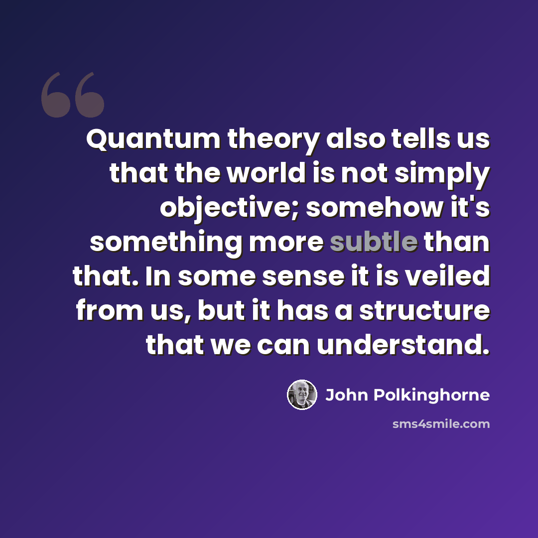 “Quantum theory also tells us that the world is not simply objective; somehow it's something more subtle than that. In some sense it is veiled from us, but it has a structure that we can understand.” quote by John Polkinghorne