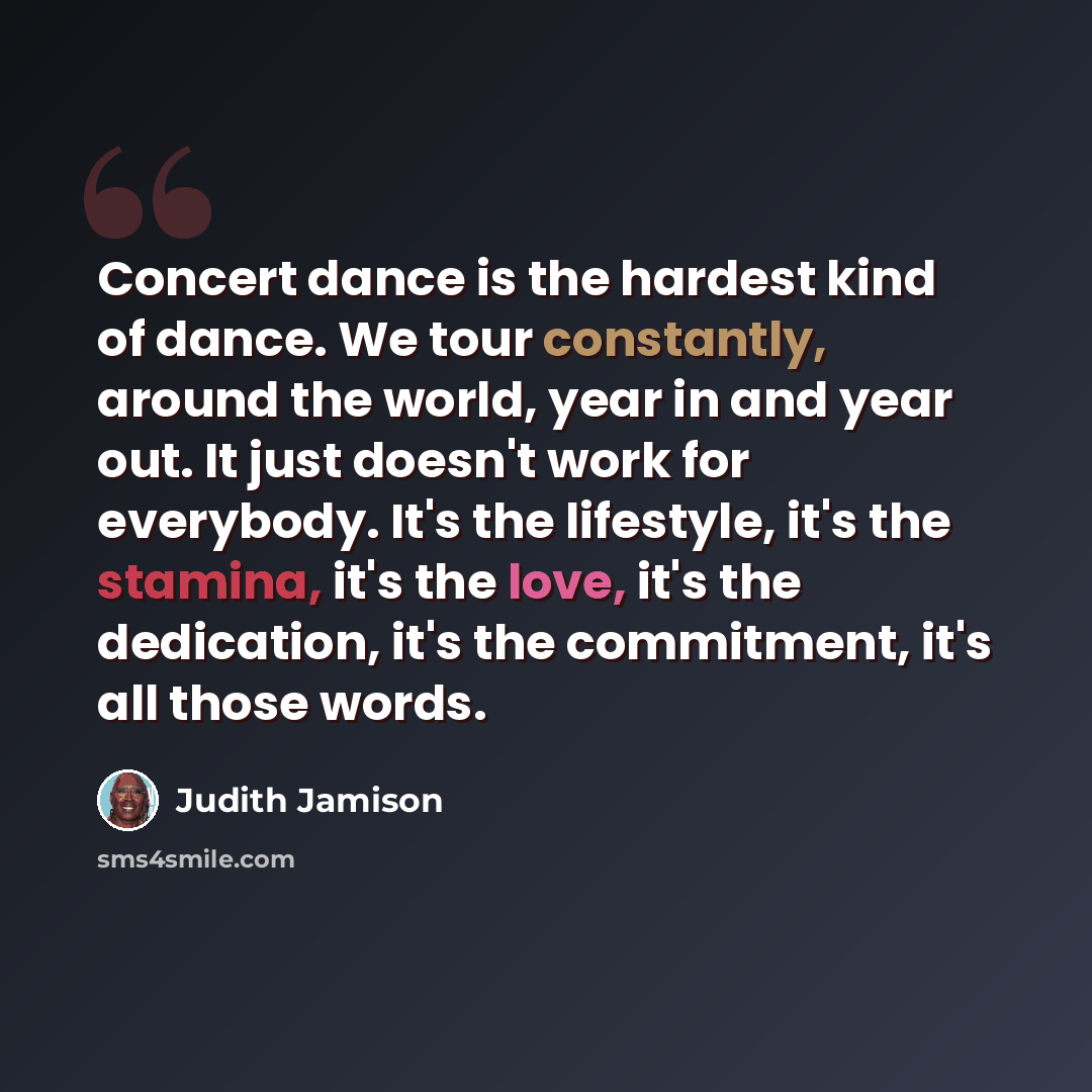 “Concert dance is the hardest kind of dance. We tour constantly, around the world, year in and year out. It just doesn't work for everybody. It's the lifestyle, it's the stamina, it's the love, it's the dedication, it's the commitment, it's all those words.” quote by Judith Jamison