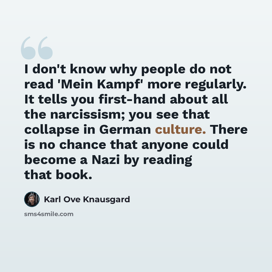 “I don't know why people do not read 'Mein Kampf' more regularly. It tells you first-hand about all the narcissism; you see that collapse in German culture. There is no chance that anyone could become a Nazi by reading that book.” quote by Karl Ove Knausgard