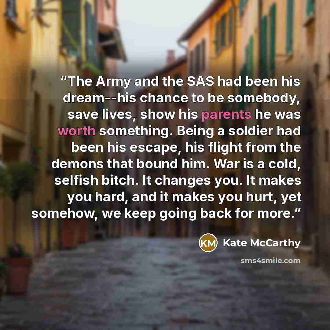 “The Army and the SAS had been his dream--his chance to be somebody, save lives, show his parents he was worth something. Being a soldier had been his escape, his flight from the demons that bound him. War is a cold, selfish bitch. It changes you. It makes you hard, and it makes you hurt, yet…” quote by Kate McCarthy