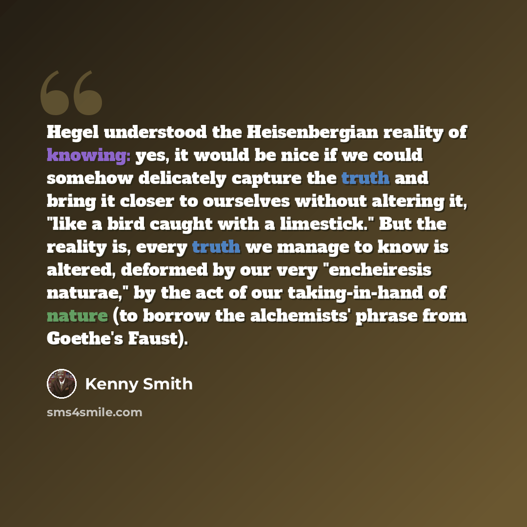 “Hegel understood the Heisenbergian reality of knowing: yes, it would be nice if we could somehow delicately capture the truth and bring it closer to ourselves without altering it, "like a bird caught with a limestick." But the reality is, every truth we manage to know is altered, deformed by our…” quote by Kenny Smith