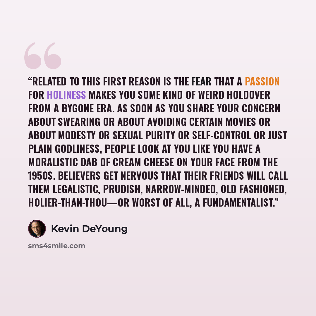 “Related to this first reason is the fear that a passion for holiness makes you some kind of weird holdover from a bygone era. As soon as you share your concern about swearing or about avoiding certain movies or about modesty or sexual purity or self-control or just plain godliness, people look at…” quote by Kevin DeYoung