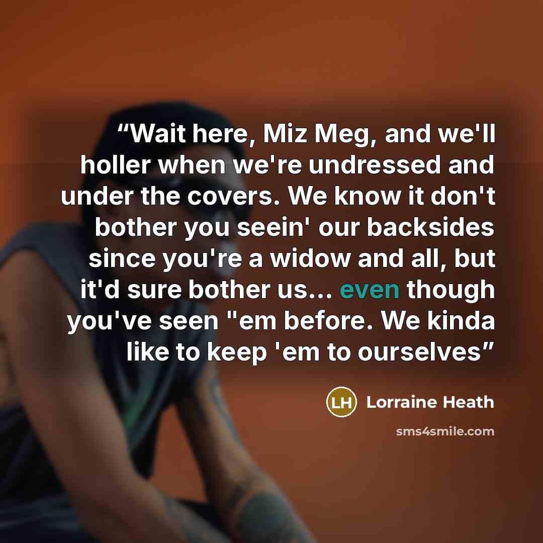 “Wait here, Miz Meg, and we'll holler when we're undressed and under the covers. We know it don't bother you seein' our backsides since you're a widow and all, but it'd sure bother us… even though you've seen "em before. We kinda like to keep 'em to ourselves” quote by Lorraine Heath