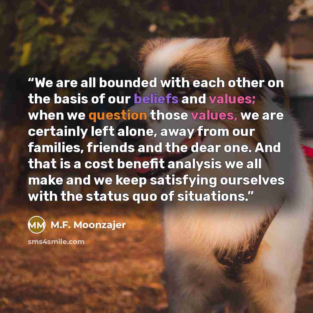“We are all bounded with each other on the basis of our beliefs and values; when we question those values, we are certainly left alone, away from our families, friends and the dear one. And that is a cost benefit analysis we all make and we keep satisfying ourselves with the status quo of situations.” quote by M.F. Moonzajer