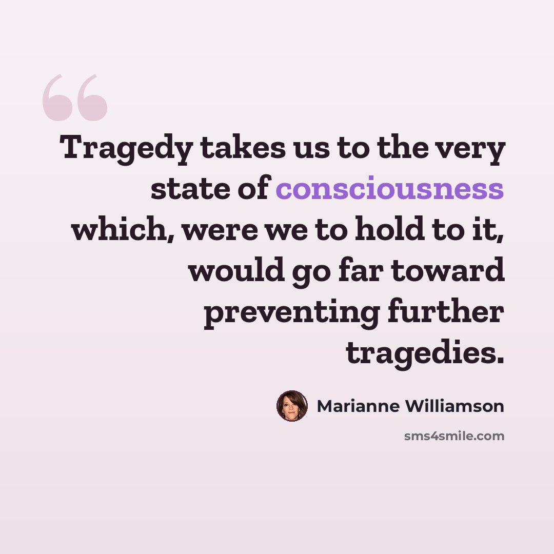 “Tragedy takes us to the very state of consciousness which, were we to hold to it, would go far toward preventing further tragedies.” quote by Marianne Williamson