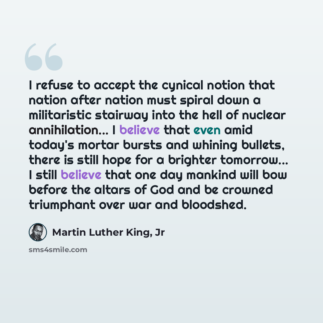 “I refuse to accept the cynical notion that nation after nation must spiral down a militaristic stairway into the hell of nuclear annihilation... I believe that even amid today's mortar bursts and whining bullets, there is still hope for a brighter tomorrow... I still believe that one day mankind…” quote by Martin Luther King, Jr