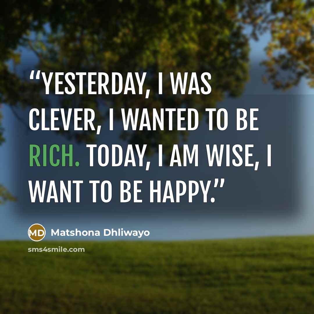 “Yesterday, I was clever, I wanted to be rich. Today, I am wise, I want to be happy.” quote by Matshona Dhliwayo