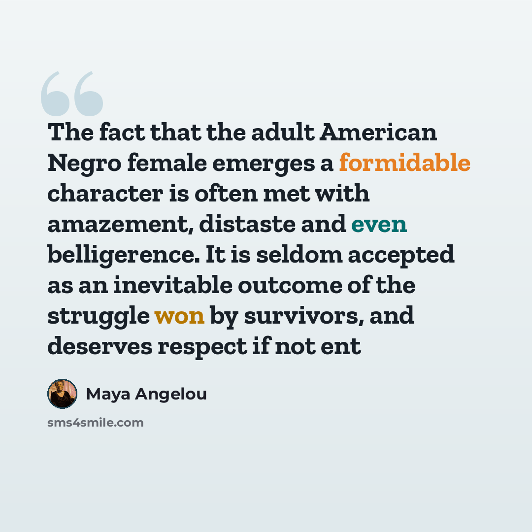 “The fact that the adult American Negro female emerges a formidable character is often met with amazement, distaste and even belligerence. It is seldom accepted as an inevitable outcome of the struggle won by survivors, and deserves respect if not ent” quote by Maya Angelou