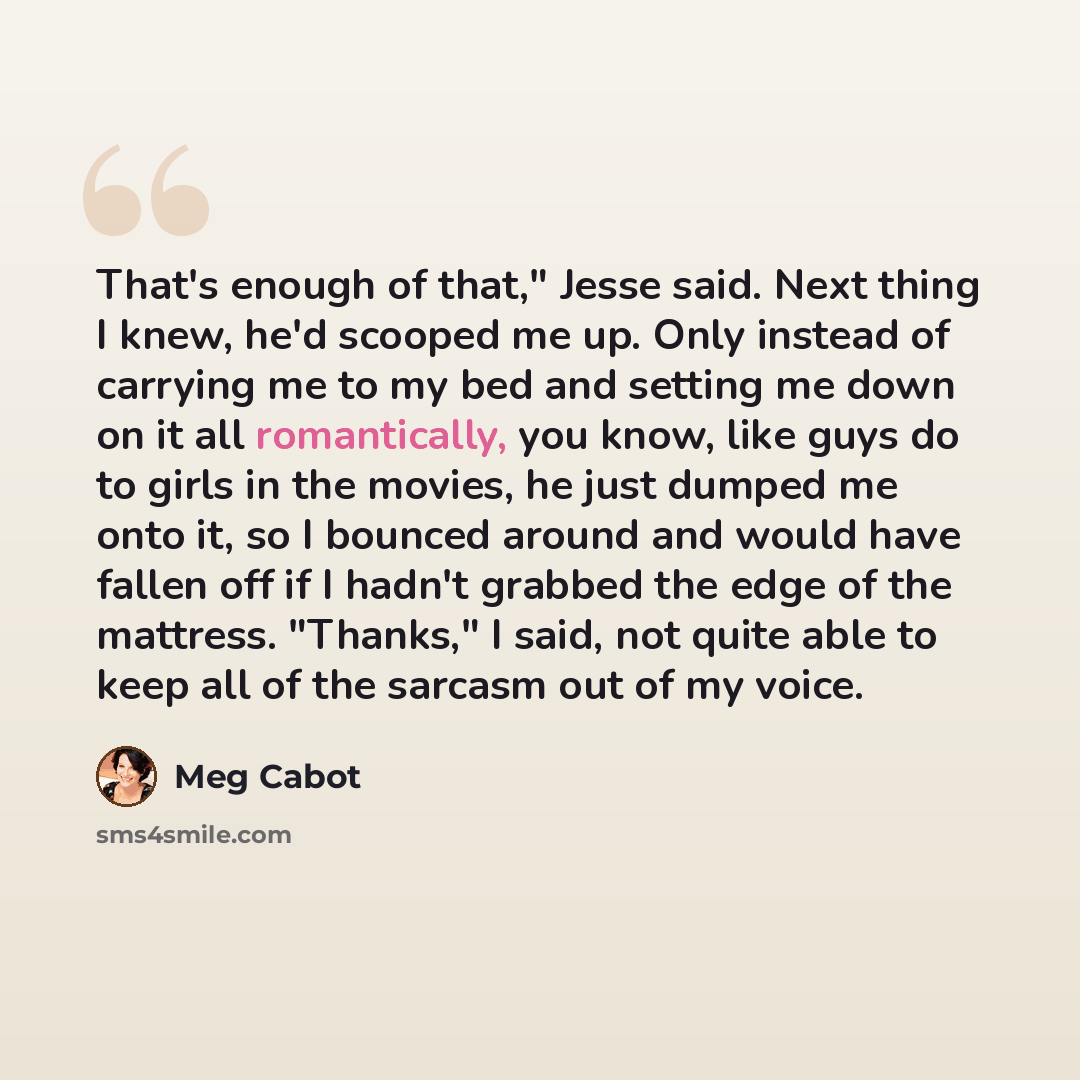 “That's enough of that," Jesse said. Next thing I knew, he'd scooped me up. Only instead of carrying me to my bed and setting me down on it all romantically, you know, like guys do to girls in the movies, he just dumped me onto it, so I bounced around and would have fallen off if I hadn't grabbed…” quote by Meg Cabot