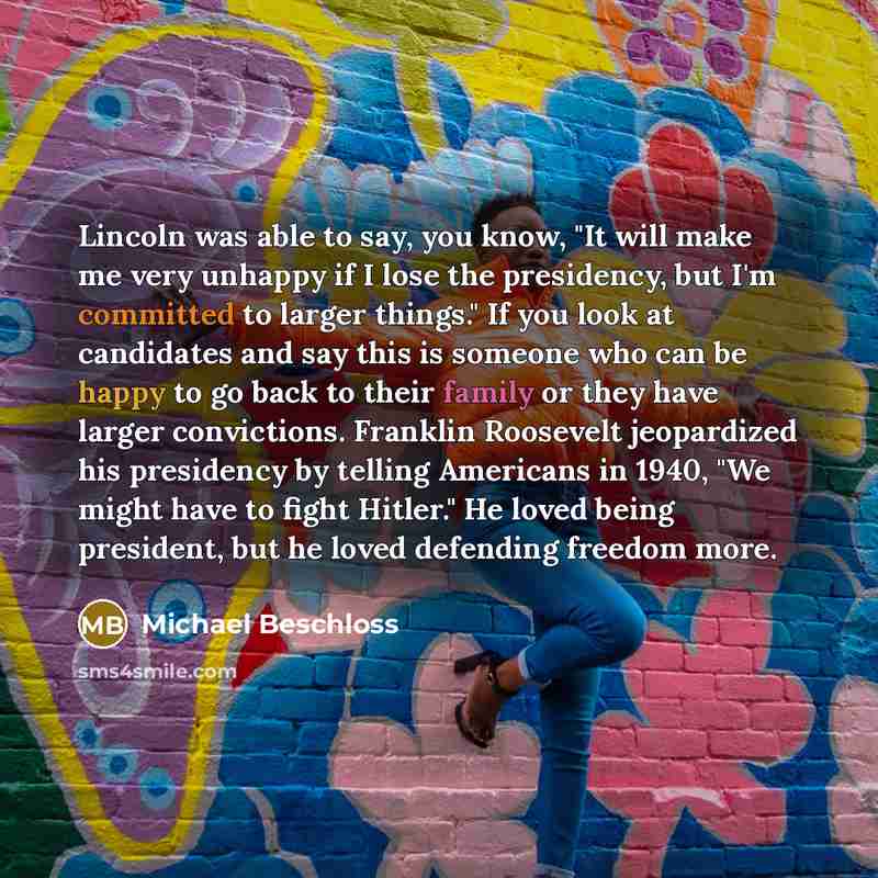“Lincoln was able to say, you know, "It will make me very unhappy if I lose the presidency, but I'm committed to larger things." If you look at candidates and say this is someone who can be happy to go back to their family or they have larger convictions. Franklin Roosevelt jeopardized his…” quote by Michael Beschloss