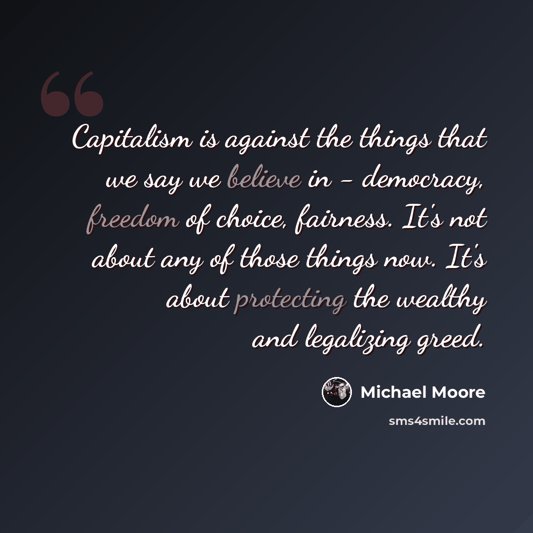 “Capitalism is against the things that we say we believe in - democracy, freedom of choice, fairness. It's not about any of those things now. It's about protecting the wealthy and legalizing greed.” quote by Michael Moore