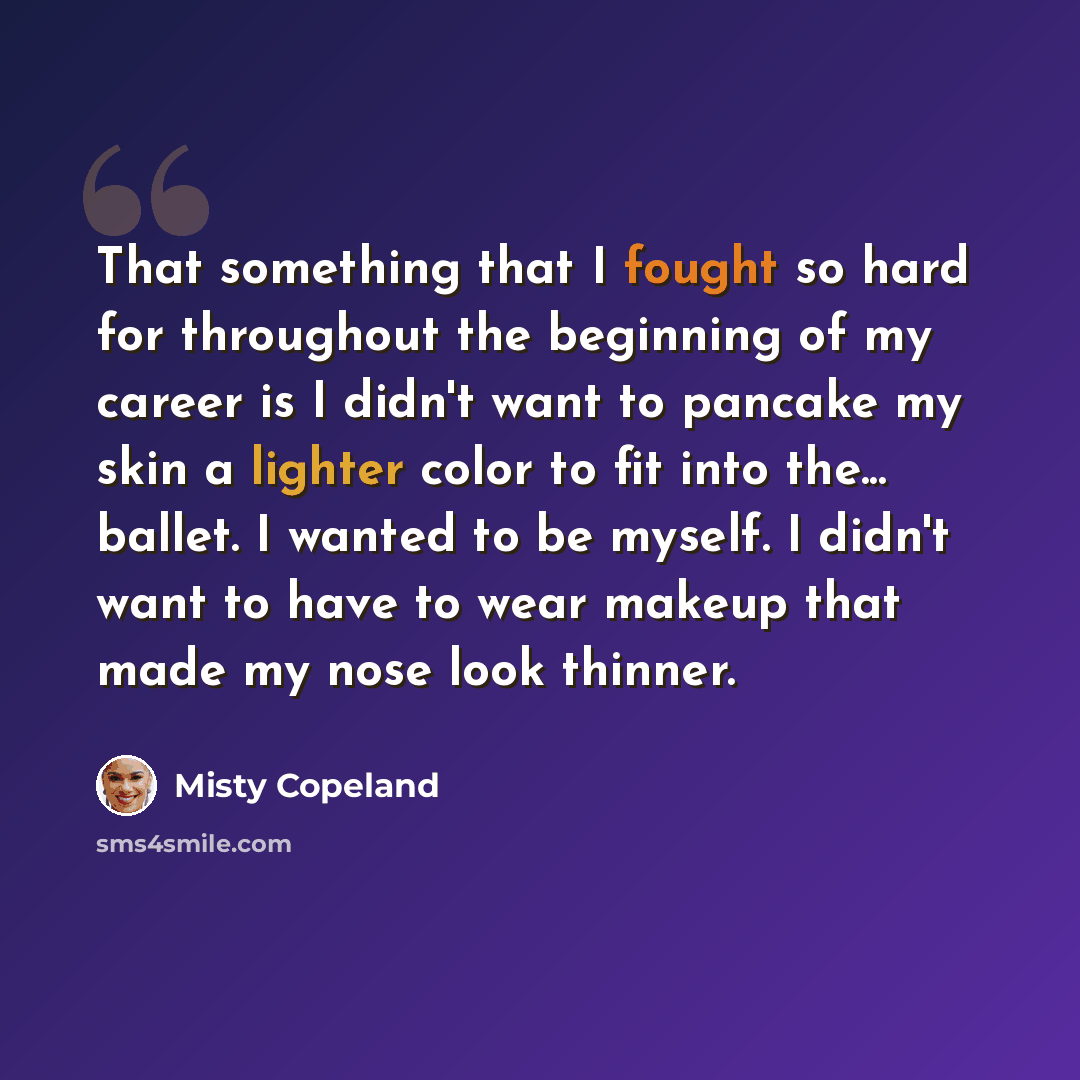 “That something that I fought so hard for throughout the beginning of my career is I didn't want to pancake my skin a lighter color to fit into the... ballet. I wanted to be myself. I didn't want to have to wear makeup that made my nose look thinner.” quote by Misty Copeland